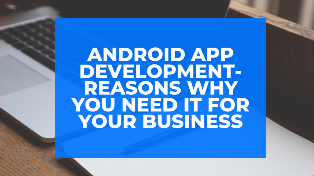Android App Development- Reasons Why You Need It for Your Business